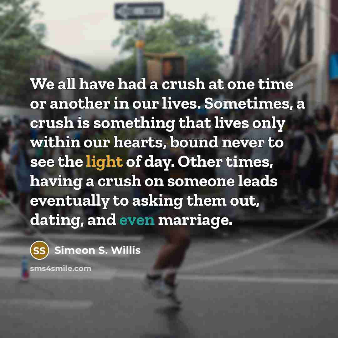 “We all have had a crush at one time or another in our lives. Sometimes, a crush is something that lives only within our hearts, bound never to see the light of day. Other times, having a crush on someone leads eventually to asking them out, dating, and even marriage.” quote by Simeon S. Willis