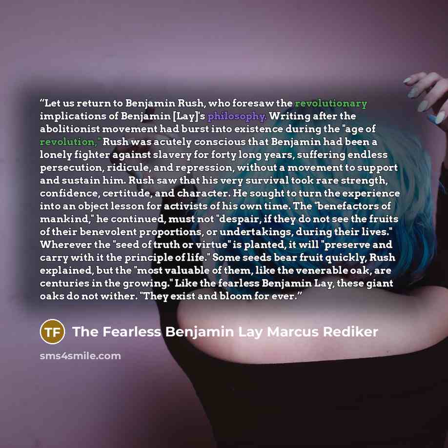 “Let us return to Benjamin Rush, who foresaw the revolutionary implications of Benjamin [Lay]'s philosophy. Writing after the abolitionist movement had burst into existence during the "age of revolution," Rush was acutely conscious that Benjamin had been a lonely fighter against slavery for forty…” quote by The Fearless Benjamin Lay Marcus Rediker