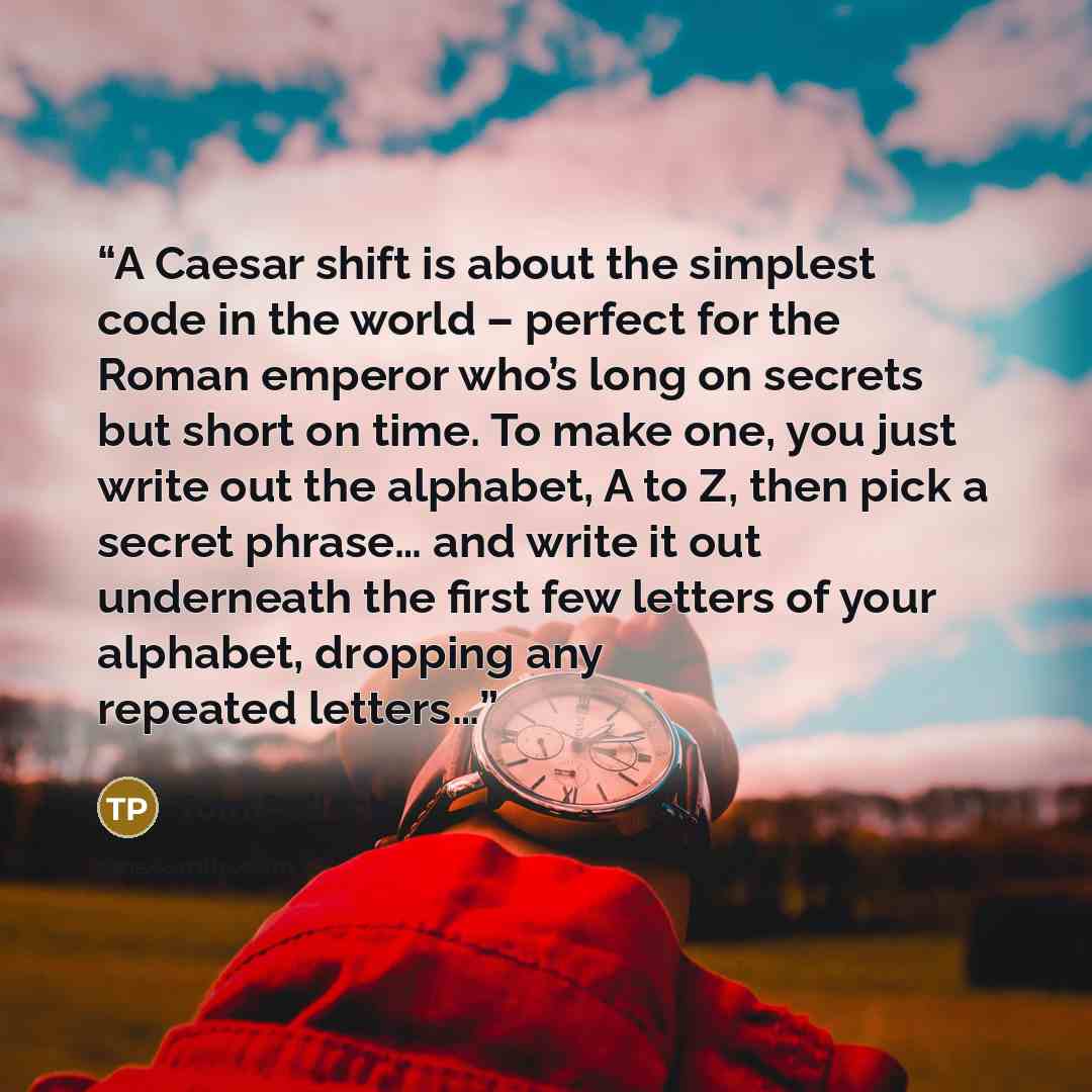 “A Caesar shift is about the simplest code in the world – perfect for the Roman emperor who’s long on secrets but short on time. To make one, you just write out the alphabet, A to Z, then pick a secret phrase… and write it out underneath the first few letters of your alphabet, dropping any repeated…” quote by Tom Pollock
