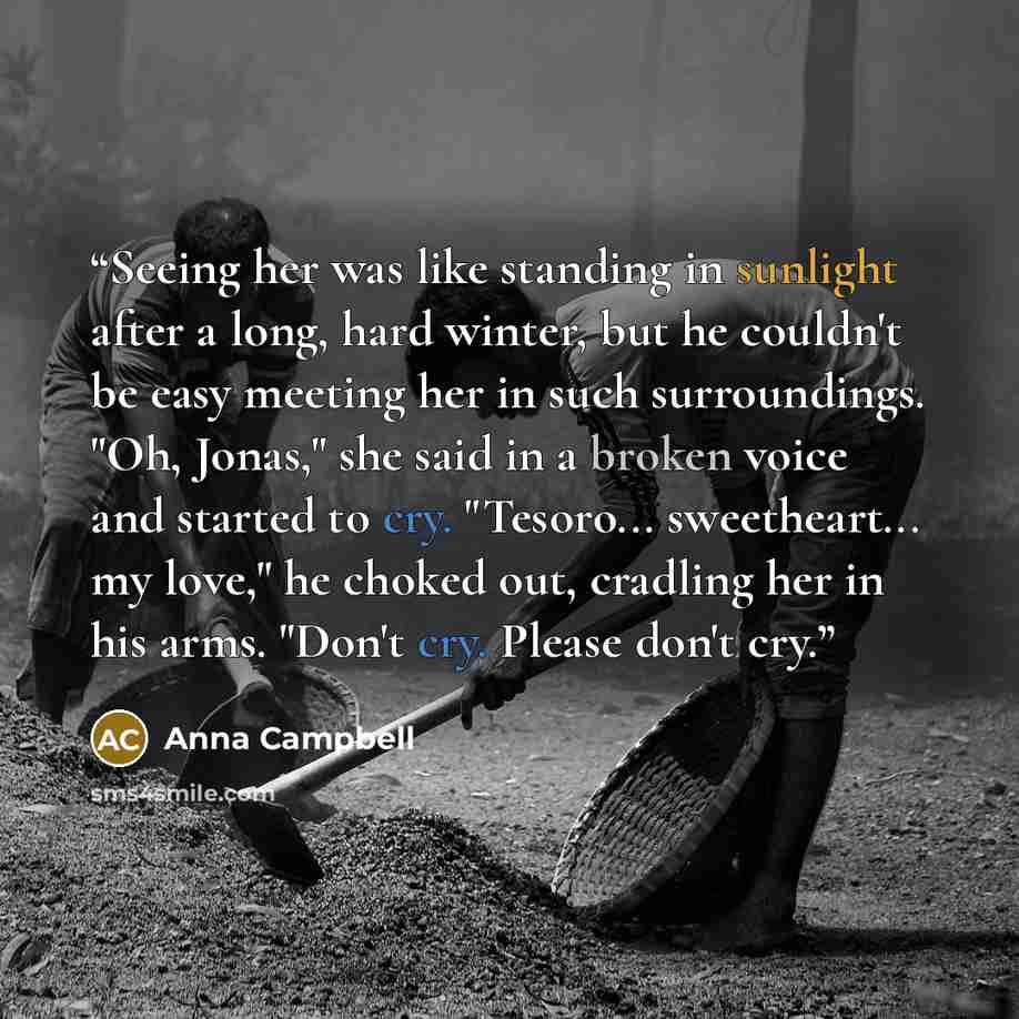“Seeing her was like standing in sunlight after a long, hard winter, but he couldn't be easy meeting her in such surroundings. "Oh, Jonas," she said in a broken voice and started to cry. "Tesoro... sweetheart... my love," he choked out, cradling her in his arms. "Don't cry. Please don't cry.” quote by Anna Campbell