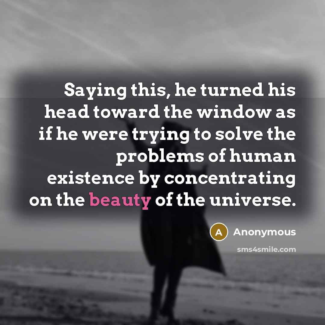 “Saying this, he turned his head toward the window as if he were trying to solve the problems of human existence by concentrating on the beauty of the universe.” quote by Anonymous