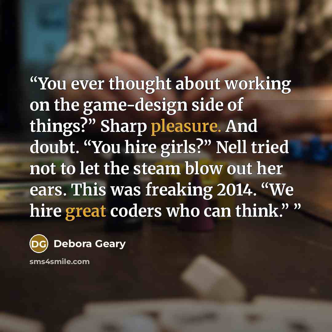 “You ever thought about working on the game-design side of things?” Sharp pleasure. And doubt. “You hire girls?” Nell tried not to let the steam blow out her ears. This was freaking 2014. “We hire great coders who can think.”” quote by Debora Geary