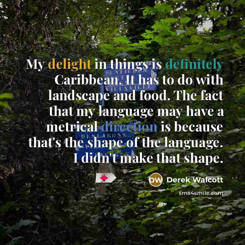 “My delight in things is definitely Caribbean. It has to do with landscape and food. The fact that my language may have a metrical direction is because that's the shape of the language. I didn't make that shape.” quote by Derek Walcott