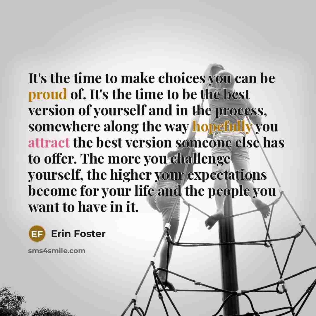 “It's the time to make choices you can be proud of. It's the time to be the best version of yourself and in the process, somewhere along the way hopefully you attract the best version someone else has to offer. The more you challenge yourself, the higher your expectations become for your life and…” quote by Erin Foster