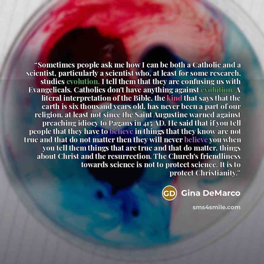 “Sometimes people ask me how I can be both a Catholic and a scientist, particularly a scientist who, at least for some research, studies evolution. I tell them that they are confusing us with Evangelicals. Catholics don't have anything against evolution. A literal interpretation of the Bible, the…” quote by Gina DeMarco