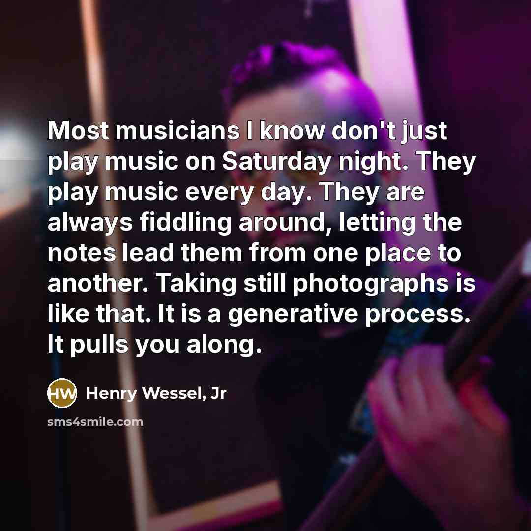 “Most musicians I know don't just play music on Saturday night. They play music every day. They are always fiddling around, letting the notes lead them from one place to another. Taking still photographs is like that. It is a generative process. It pulls you along.” quote by Henry Wessel, Jr