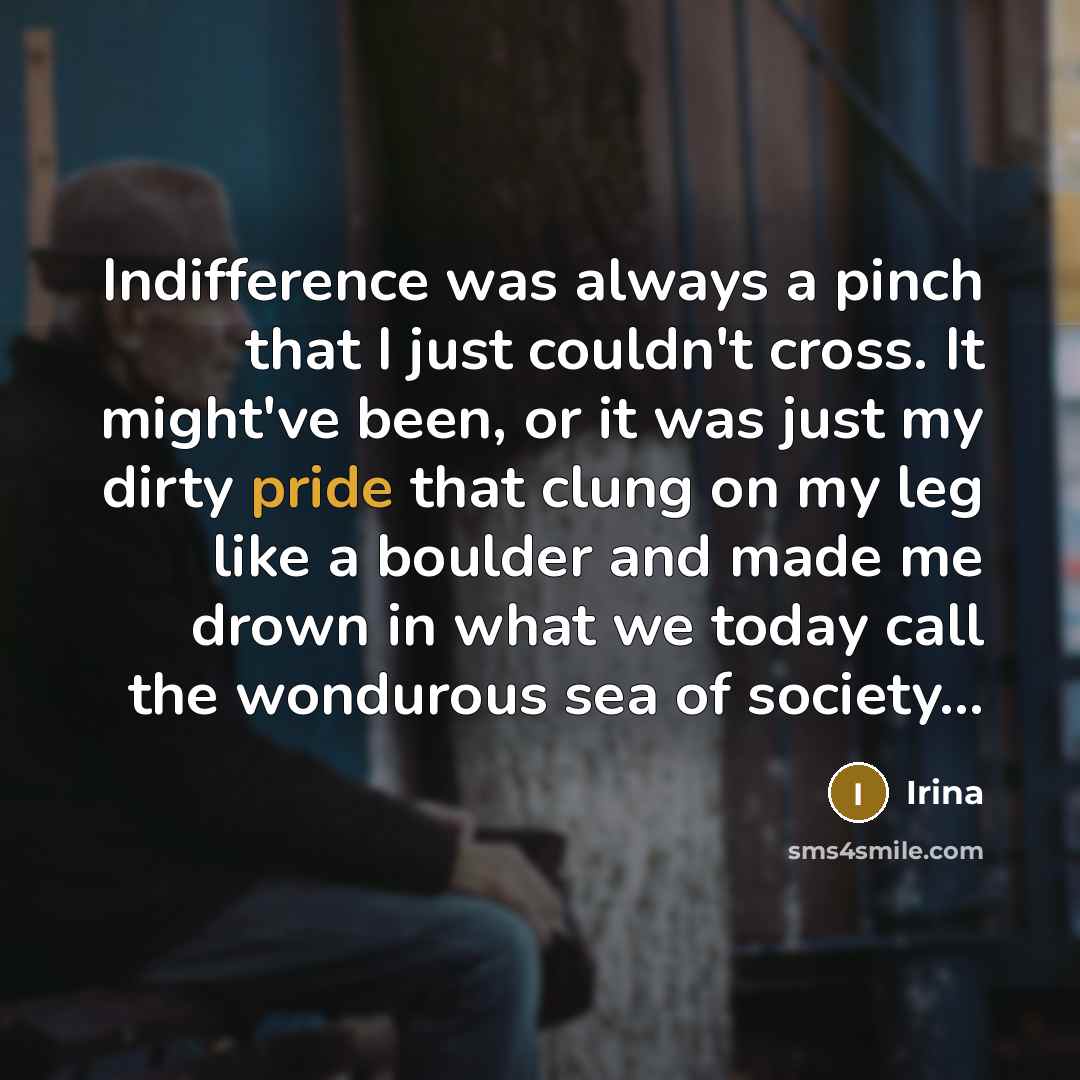 “Indifference was always a pinch that I just couldn't cross. It might've been, or it was just my dirty pride that clung on my leg like a boulder and made me drown in what we today call the wondurous sea of society...” quote by Irina