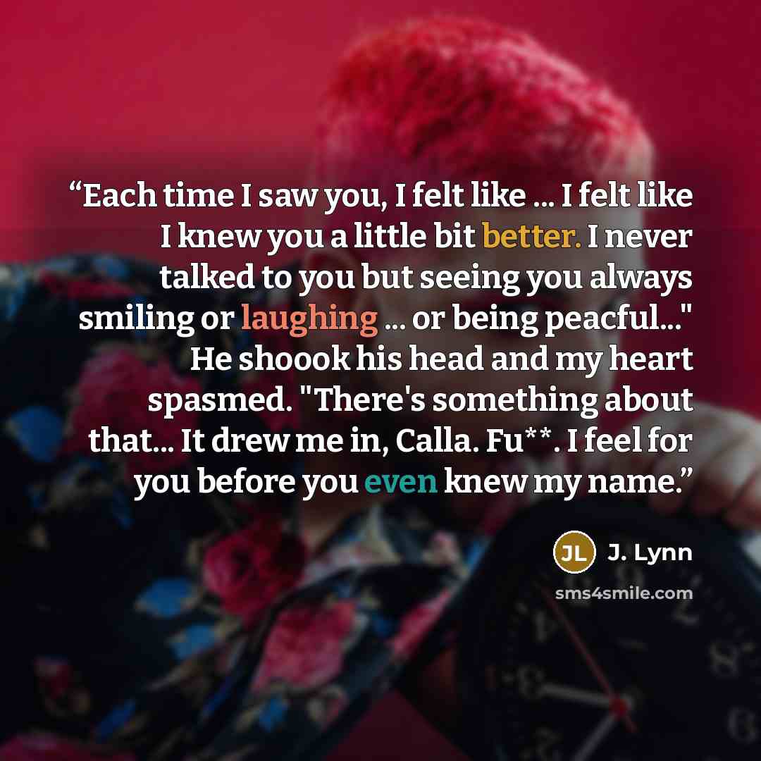 “Each time I saw you, I felt like ... I felt like I knew you a little bit better. I never talked to you but seeing you always smiling or laughing ... or being peacful..." He shoook his head and my heart spasmed. "There's something about that... It drew me in, Calla. Fu**. I feel for you before you…” quote by J. Lynn