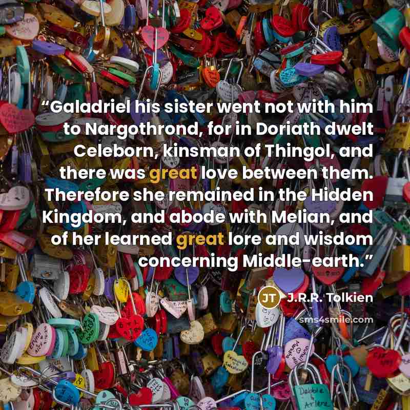 “Galadriel his sister went not with him to Nargothrond, for in Doriath dwelt Celeborn, kinsman of Thingol, and there was great love between them. Therefore she remained in the Hidden Kingdom, and abode with Melian, and of her learned great lore and wisdom concerning Middle-earth.” quote by J.R.R. Tolkien