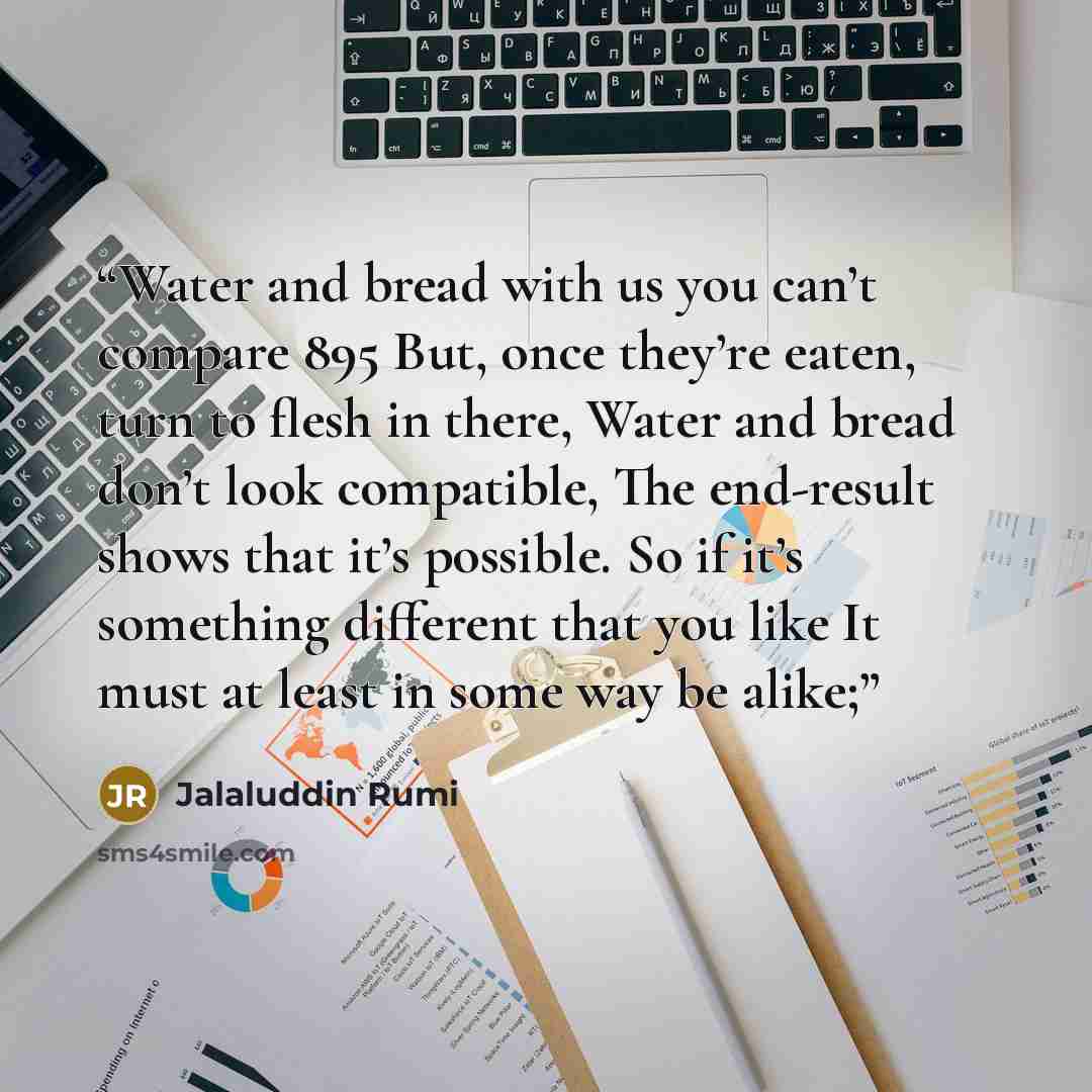 “Water and bread with us you can’t compare 895 But, once they’re eaten, turn to flesh in there, Water and bread don’t look compatible, The end-result shows that it’s possible. So if it’s something different that you like It must at least in some way be alike;” quote by Jalaluddin Rumi