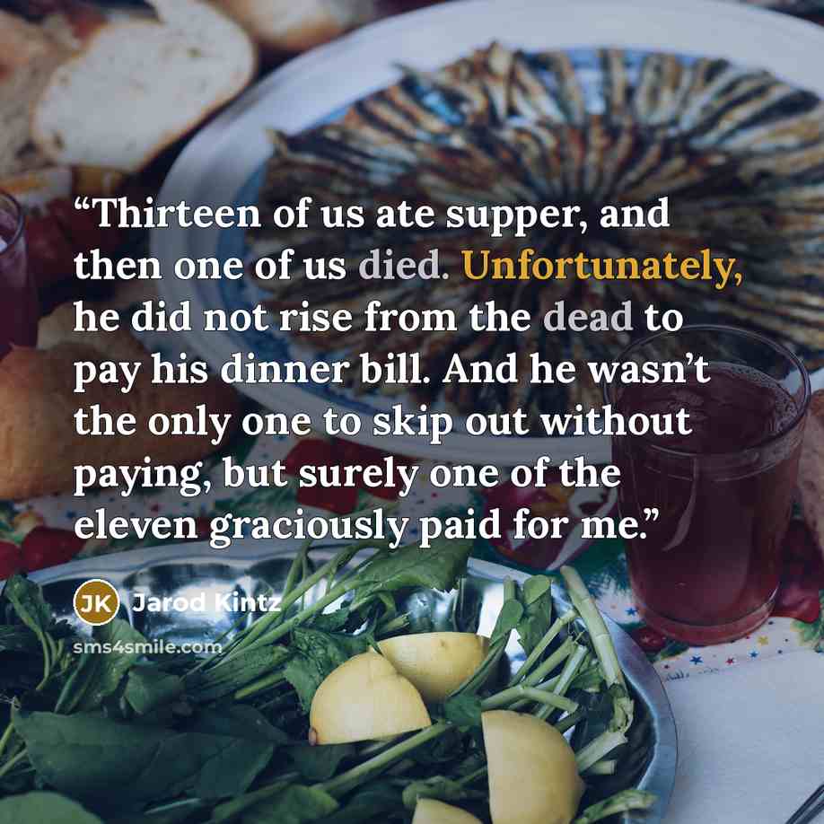 “Thirteen of us ate supper, and then one of us died. Unfortunately, he did not rise from the dead to pay his dinner bill. And he wasn’t the only one to skip out without paying, but surely one of the eleven graciously paid for me.” quote by Jarod Kintz