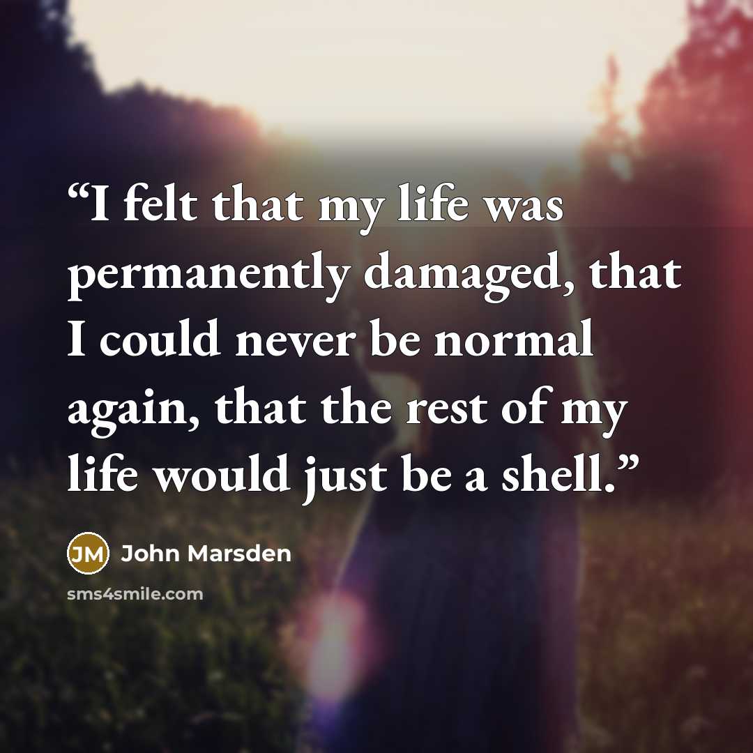 “I felt that my life was permanently damaged, that I could never be normal again, that the rest of my life would just be a shell.” quote by John Marsden