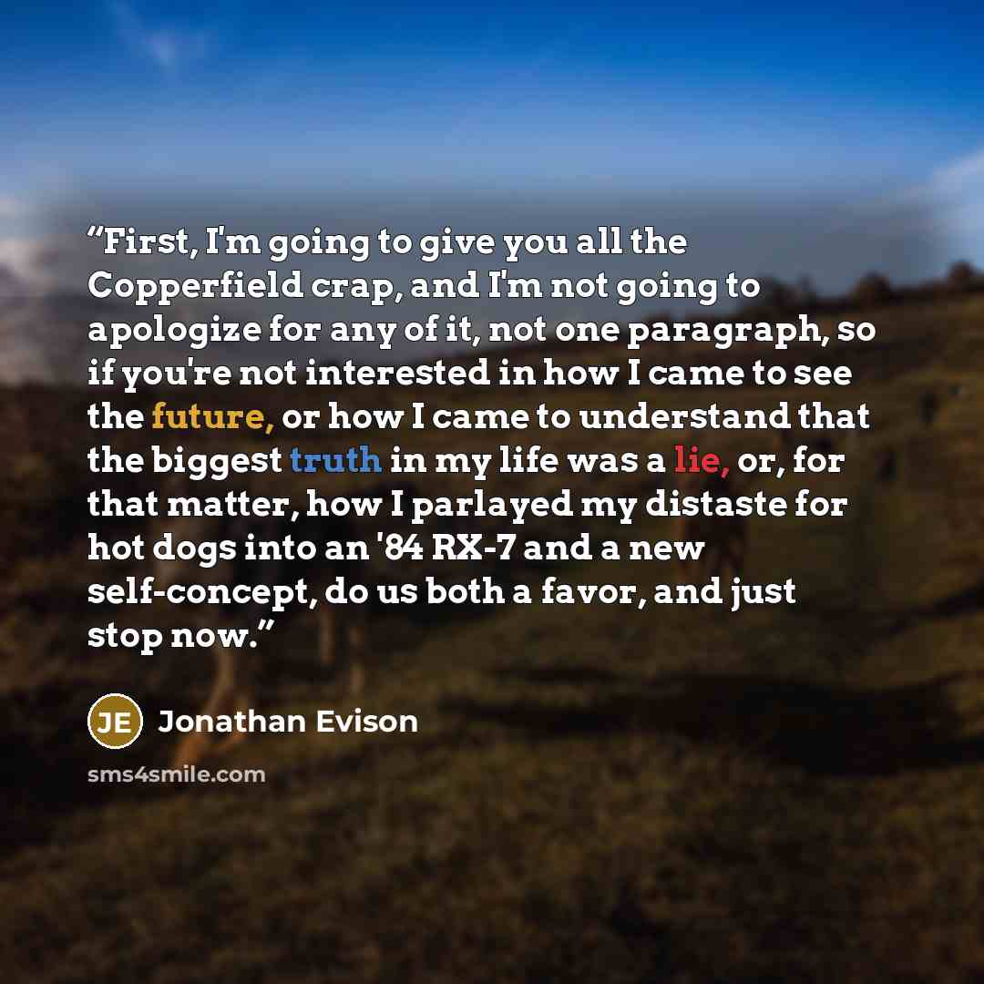 “First, I'm going to give you all the Copperfield crap, and I'm not going to apologize for any of it, not one paragraph, so if you're not interested in how I came to see the future, or how I came to understand that the biggest truth in my life was a lie, or, for that matter, how I parlayed my…” quote by Jonathan Evison