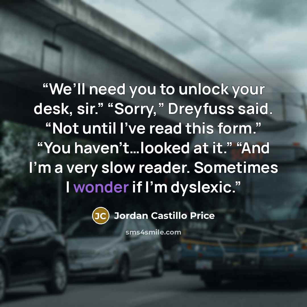 “We’ll need you to unlock your desk, sir.” “Sorry,” Dreyfuss said. “Not until I’ve read this form.” “You haven’t…looked at it.” “And I’m a very slow reader. Sometimes I wonder if I’m dyslexic.” quote by Jordan Castillo Price