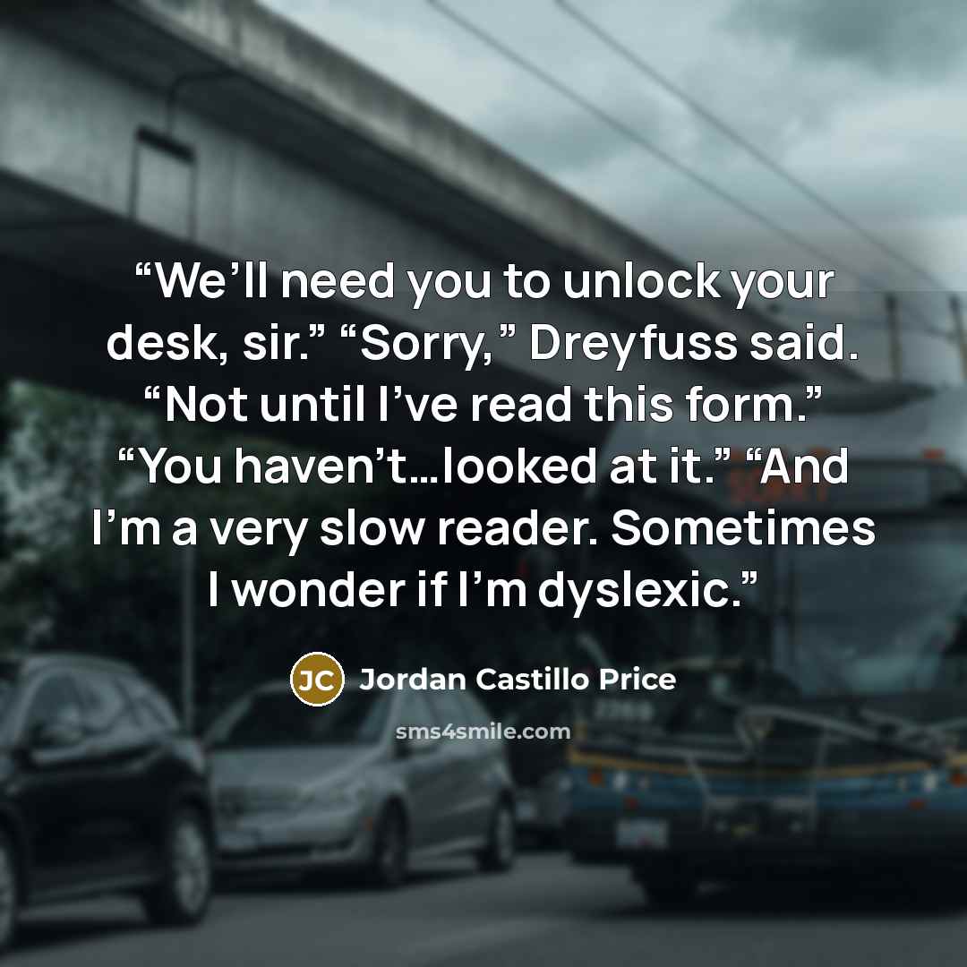 “We’ll need you to unlock your desk, sir.” “Sorry,” Dreyfuss said. “Not until I’ve read this form.” “You haven’t…looked at it.” “And I’m a very slow reader. Sometimes I wonder if I’m dyslexic.” quote by Jordan Castillo Price