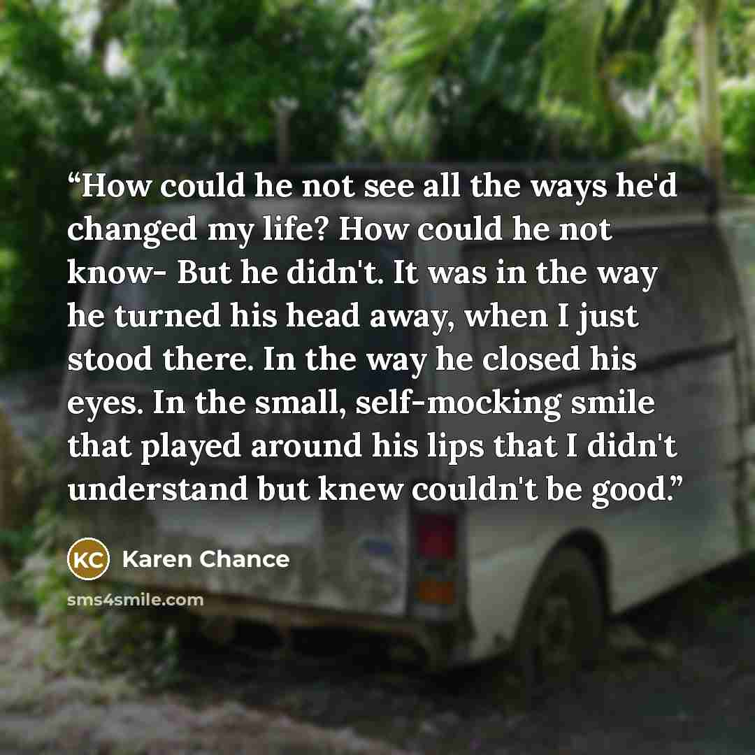 “How could he not see all the ways he'd changed my life? How could he not know- But he didn't. It was in the way he turned his head away, when I just stood there. In the way he closed his eyes. In the small, self-mocking smile that played around his lips that I didn't understand but knew couldn't…” quote by Karen Chance