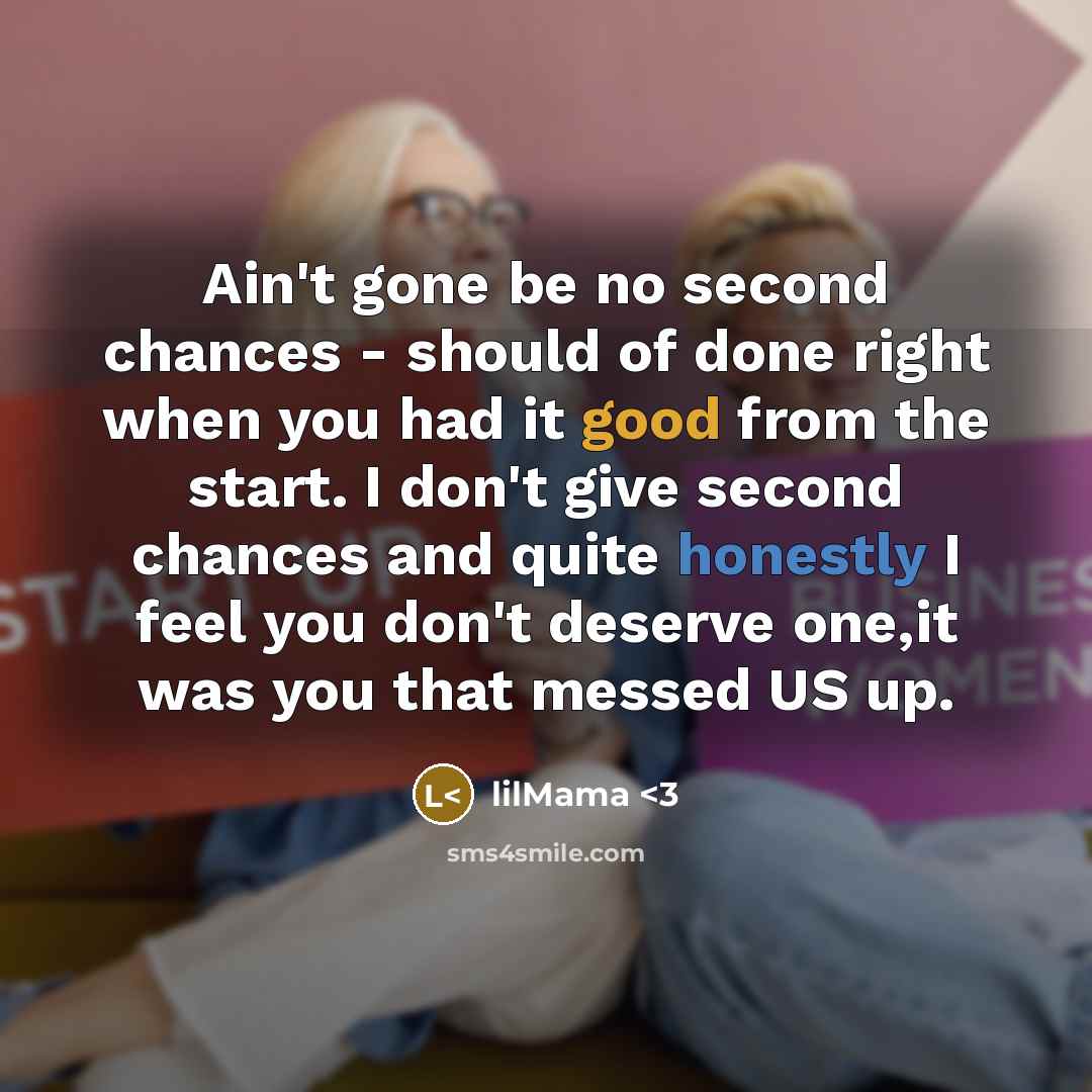 “Ain't gone be no second chances - should of done right when you had it good from the start. I don't give second chances and quite honestly I feel you don't deserve one,it was you that messed US up.” quote by lilMama