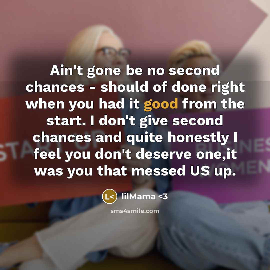 “Ain't gone be no second chances - should of done right when you had it good from the start. I don't give second chances and quite honestly I feel you don't deserve one,it was you that messed US up.” quote by lilMama
