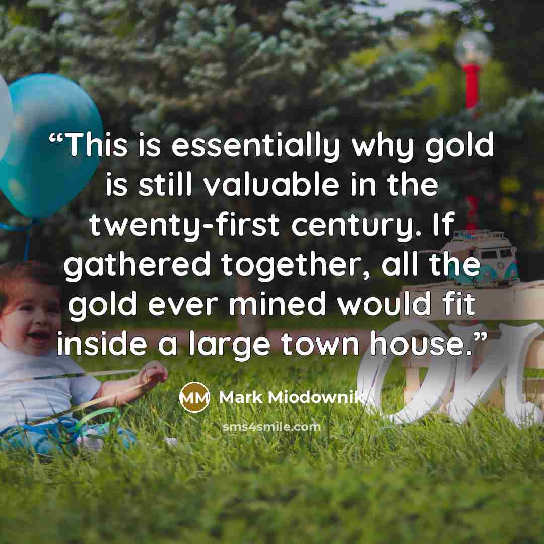 “This is essentially why gold is still valuable in the twenty-first century. If gathered together, all the gold ever mined would fit inside a large town house.” quote by Mark Miodownik