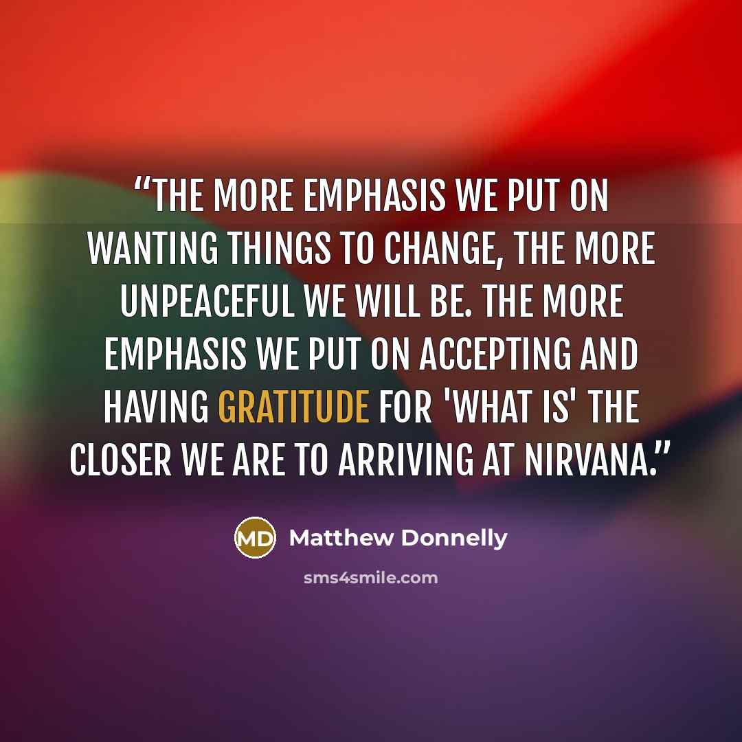 “The more emphasis we put on wanting things to change, the more unpeaceful we will be. The more emphasis we put on accepting and having gratitude for 'What is' the closer we are to arriving at Nirvana.” quote by Matthew Donnelly