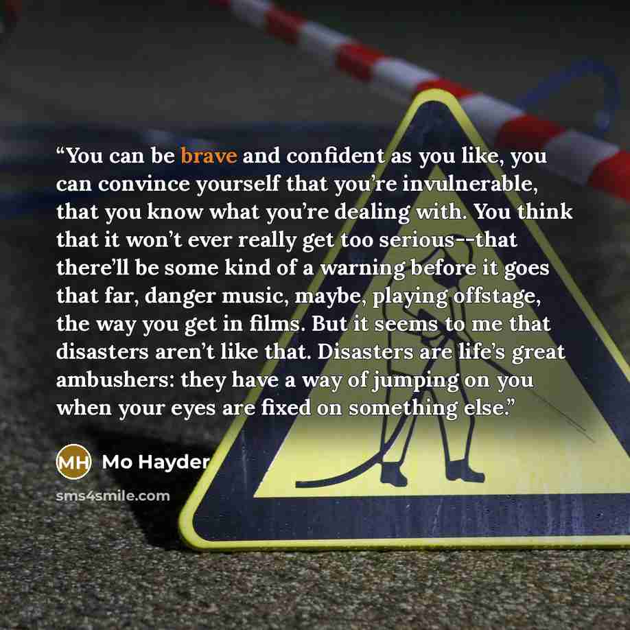 “You can be brave and confident as you like, you can convince yourself that you’re invulnerable, that you know what you’re dealing with. You think that it won’t ever really get too serious--that there’ll be some kind of a warning before it goes that far, danger music, maybe, playing offstage, the…” quote by Mo Hayder