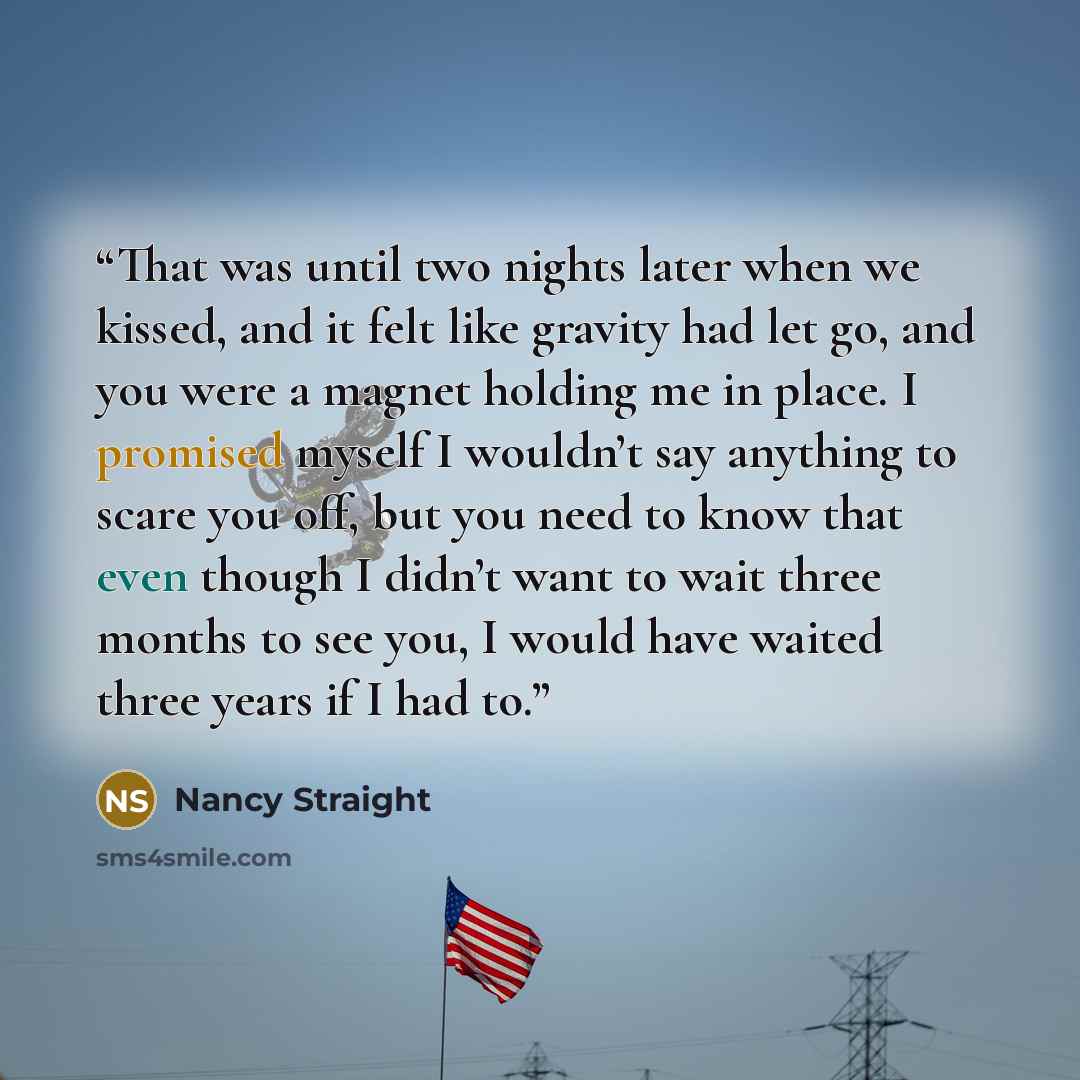 “That was until two nights later when we kissed, and it felt like gravity had let go, and you were a magnet holding me in place. I promised myself I wouldn’t say anything to scare you off, but you need to know that even though I didn’t want to wait three months to see you, I would have waited three…” quote by Nancy Straight