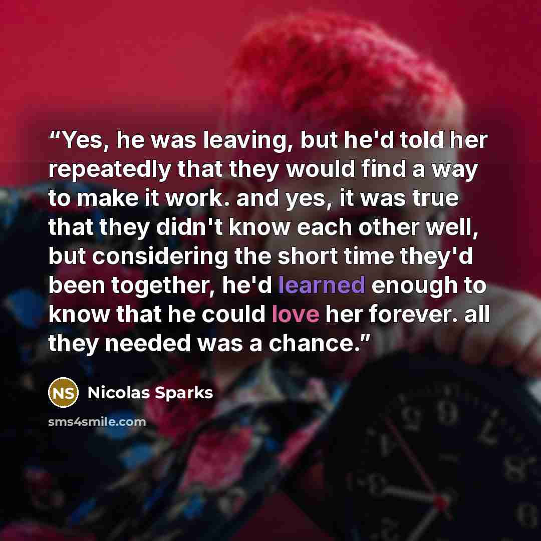 “Yes, he was leaving, but he'd told her repeatedly that they would find a way to make it work. and yes, it was true that they didn't know each other well, but considering the short time they'd been together, he'd learned enough to know that he could love her forever. all they needed was a chance.” quote by Nicolas Sparks