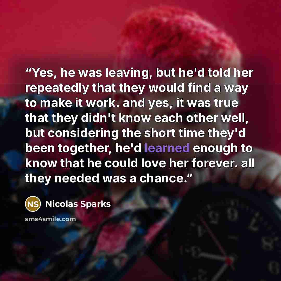 “Yes, he was leaving, but he'd told her repeatedly that they would find a way to make it work. and yes, it was true that they didn't know each other well, but considering the short time they'd been together, he'd learned enough to know that he could love her forever. all they needed was a chance.” quote by Nicolas Sparks