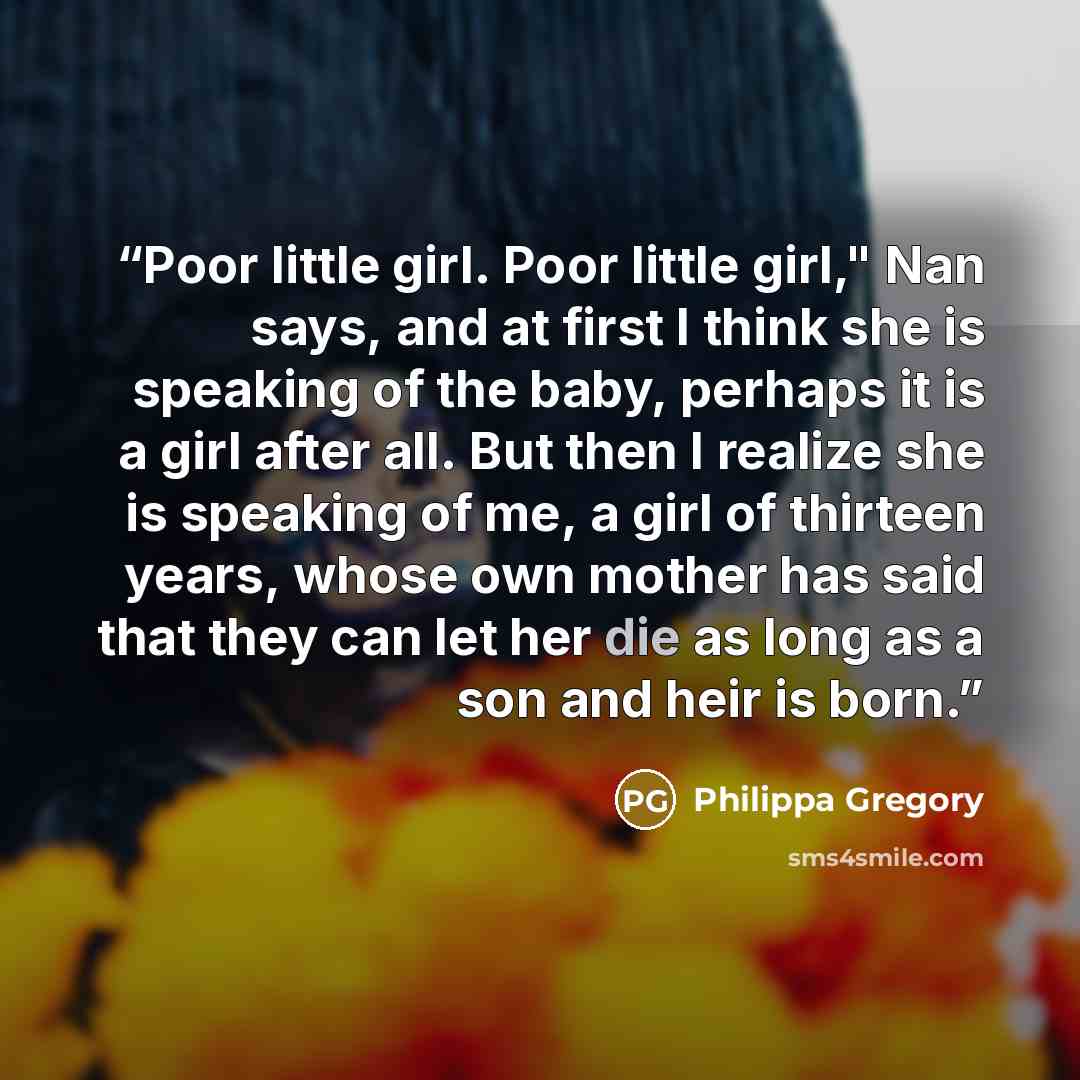 “Poor little girl. Poor little girl," Nan says, and at first I think she is speaking of the baby, perhaps it is a girl after all. But then I realize she is speaking of me, a girl of thirteen years, whose own mother has said that they can let her die as long as a son and heir is born.” quote by Philippa Gregory