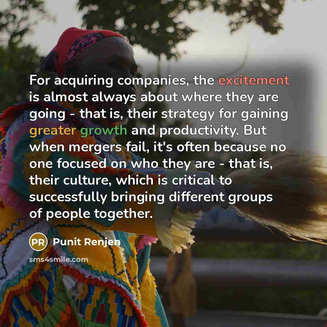 “For acquiring companies, the excitement is almost always about where they are going - that is, their strategy for gaining greater growth and productivity. But when mergers fail, it's often because no one focused on who they are - that is, their culture, which is critical to successfully bringing…” quote by Punit Renjen