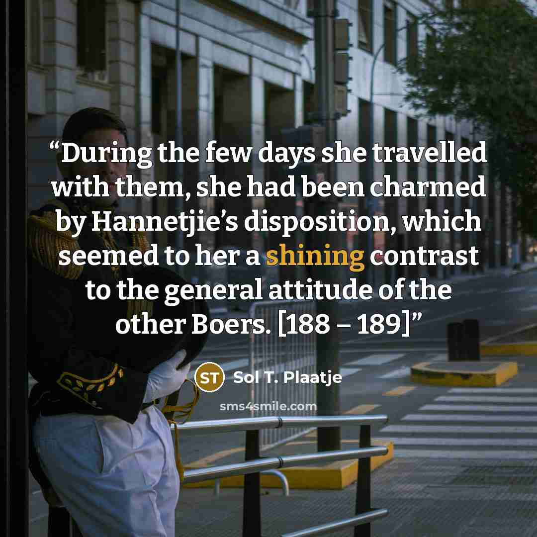 “During the few days she travelled with them, she had been charmed by Hannetjie’s disposition, which seemed to her a shining contrast to the general attitude of the other Boers. [188 – 189]” quote by Sol T. Plaatje