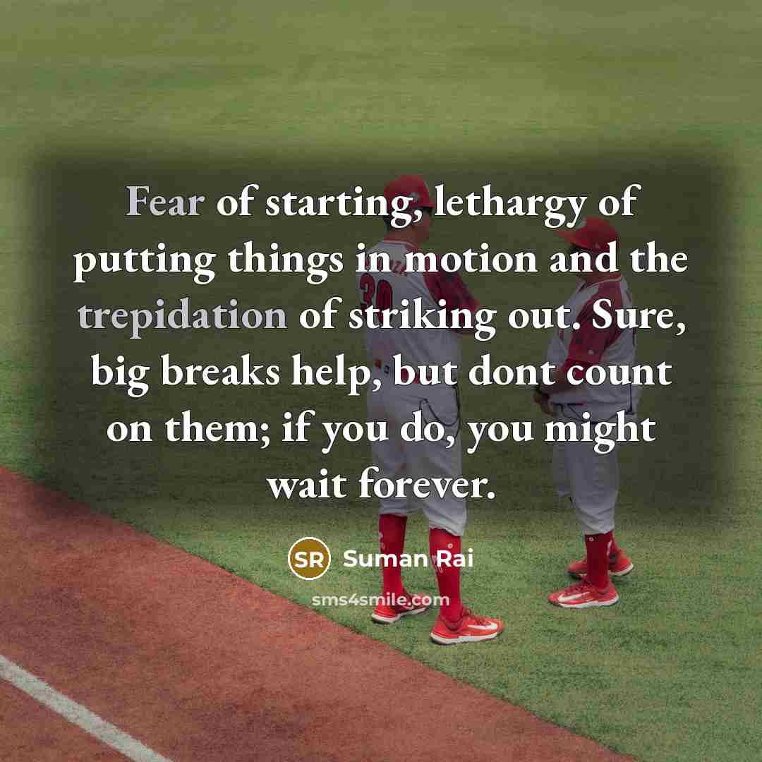 “Fear of starting, lethargy of putting things in motion and the trepidation of striking out. Sure, big breaks help, but dont count on them; if you do, you might wait forever.” quote by Suman Rai