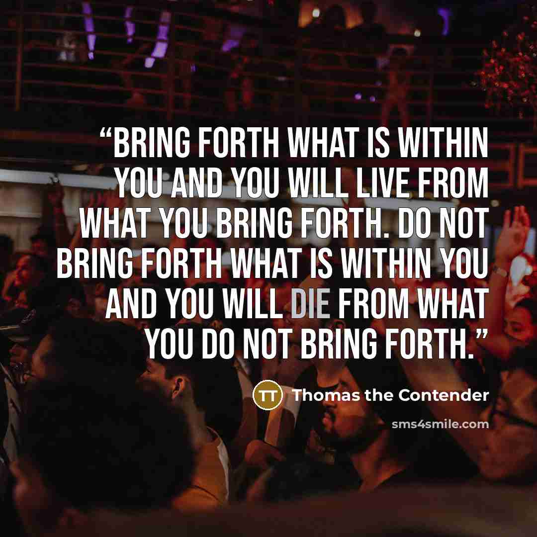 “Bring forth what is within you and you will live from what you bring forth. Do not bring forth what is within you and you will die from what you do not bring forth.” quote by Thomas the Contender