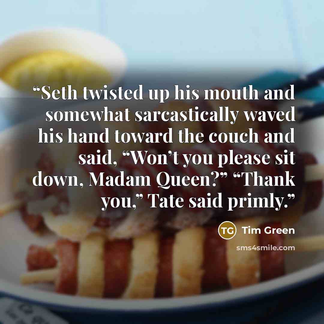 “Seth twisted up his mouth and somewhat sarcastically waved his hand toward the couch and said, “Won’t you please sit down, Madam Queen?” “Thank you,” Tate said primly.” quote by Tim Green