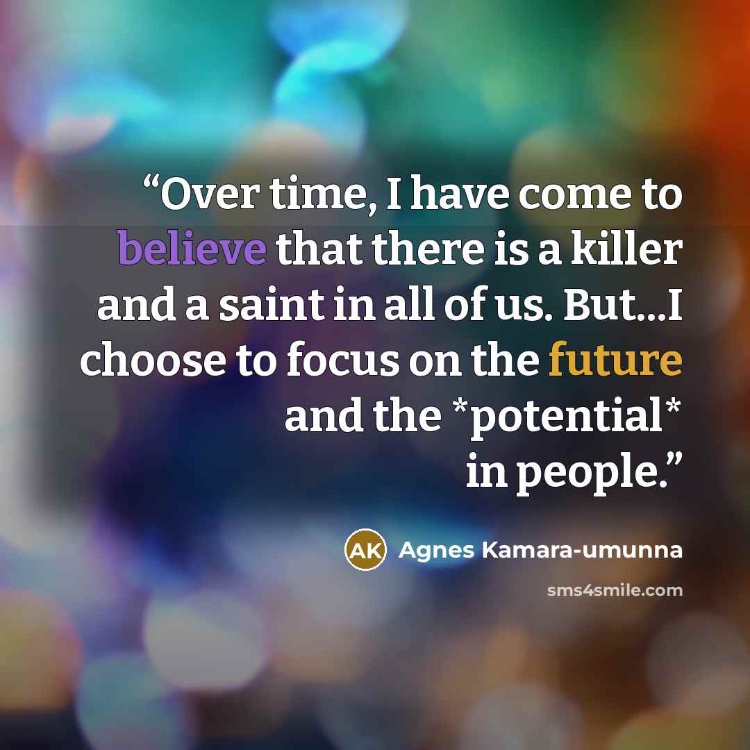 “Over time, I have come to believe that there is a killer and a saint in all of us. But...I choose to focus on the future and the *potential* in people.” quote by Agnes Kamara-umunna