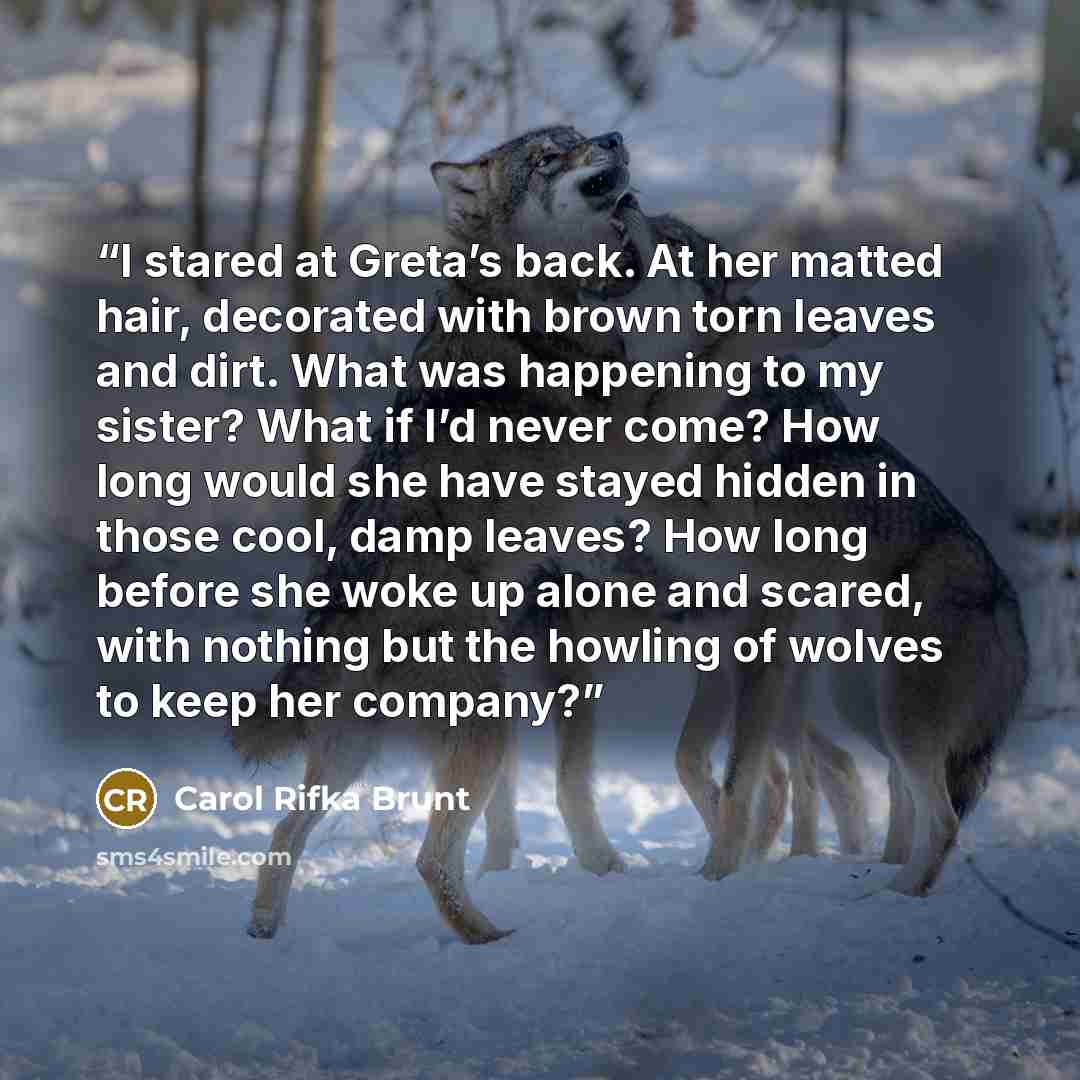 “I stared at Greta’s back. At her matted hair, decorated with brown torn leaves and dirt. What was happening to my sister? What if I’d never come? How long would she have stayed hidden in those cool, damp leaves? How long before she woke up alone and scared, with nothing but the howling of wolves…” quote by Carol Rifka Brunt