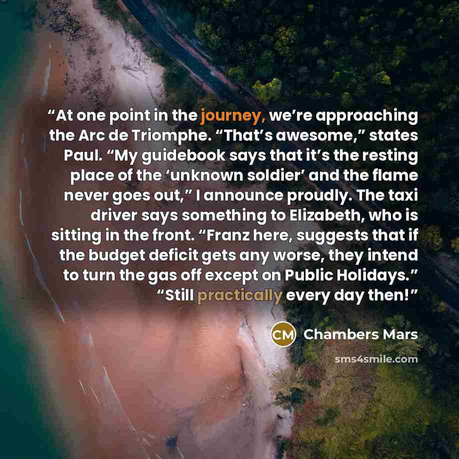 “At one point in the journey, we’re approaching the Arc de Triomphe. “That’s awesome,” states Paul. “My guidebook says that it’s the resting place of the ‘unknown soldier’ and the flame never goes out,” I announce proudly. The taxi driver says something to Elizabeth, who is sitting in the front…” quote by Chambers Mars