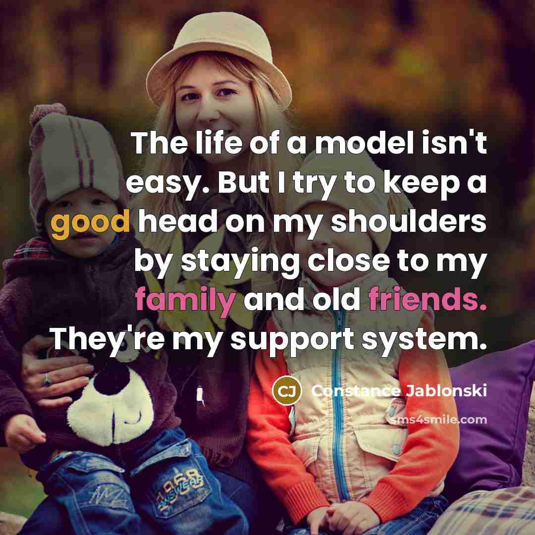 “The life of a model isn't easy. But I try to keep a good head on my shoulders by staying close to my family and old friends. They're my support system.” quote by Constance Jablonski