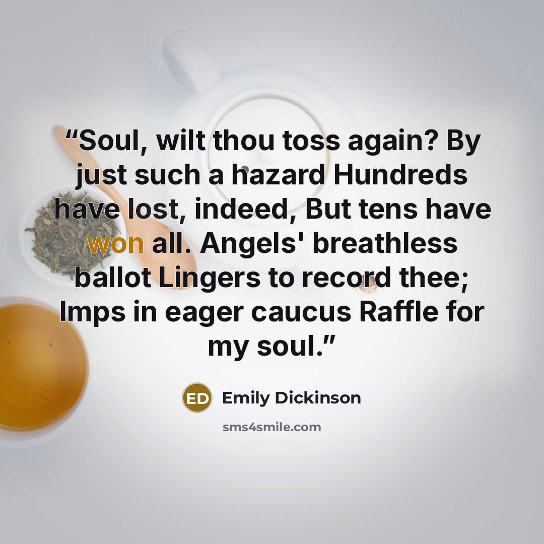 “Soul, wilt thou toss again? By just such a hazard Hundreds have lost, indeed, But tens have won all. Angels' breathless ballot Lingers to record thee; Imps in eager caucus Raffle for my soul.” quote by Emily Dickinson