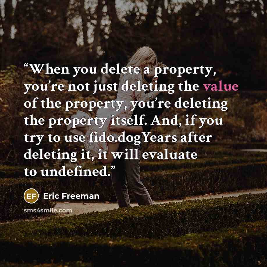 “When you delete a property, you’re not just deleting the value of the property, you’re deleting the property itself. And, if you try to use fido.dogYears after deleting it, it will evaluate to undefined.” quote by Eric Freeman