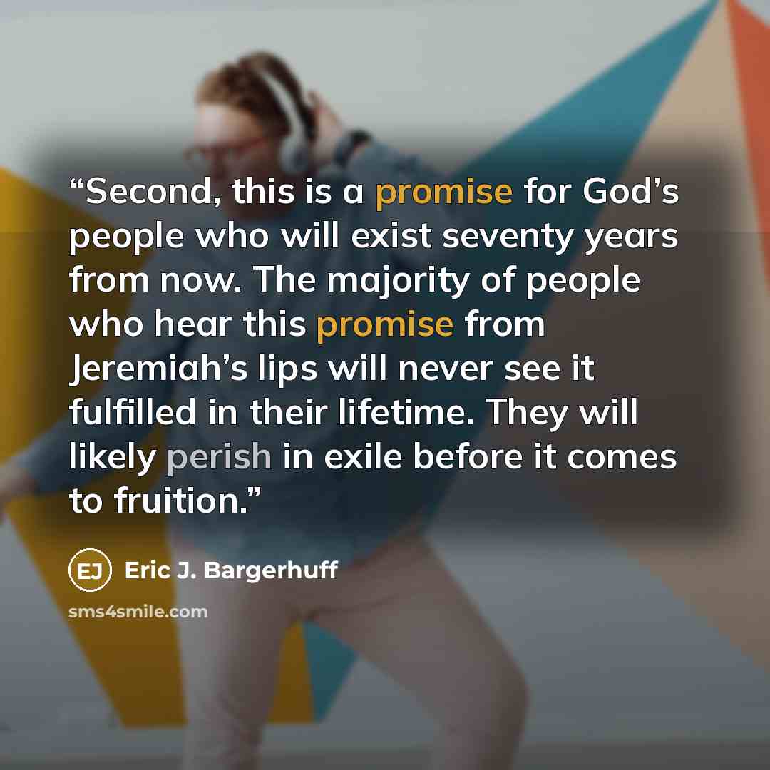 “Second, this is a promise for God’s people who will exist seventy years from now. The majority of people who hear this promise from Jeremiah’s lips will never see it fulfilled in their lifetime. They will likely perish in exile before it comes to fruition.” quote by Eric J. Bargerhuff