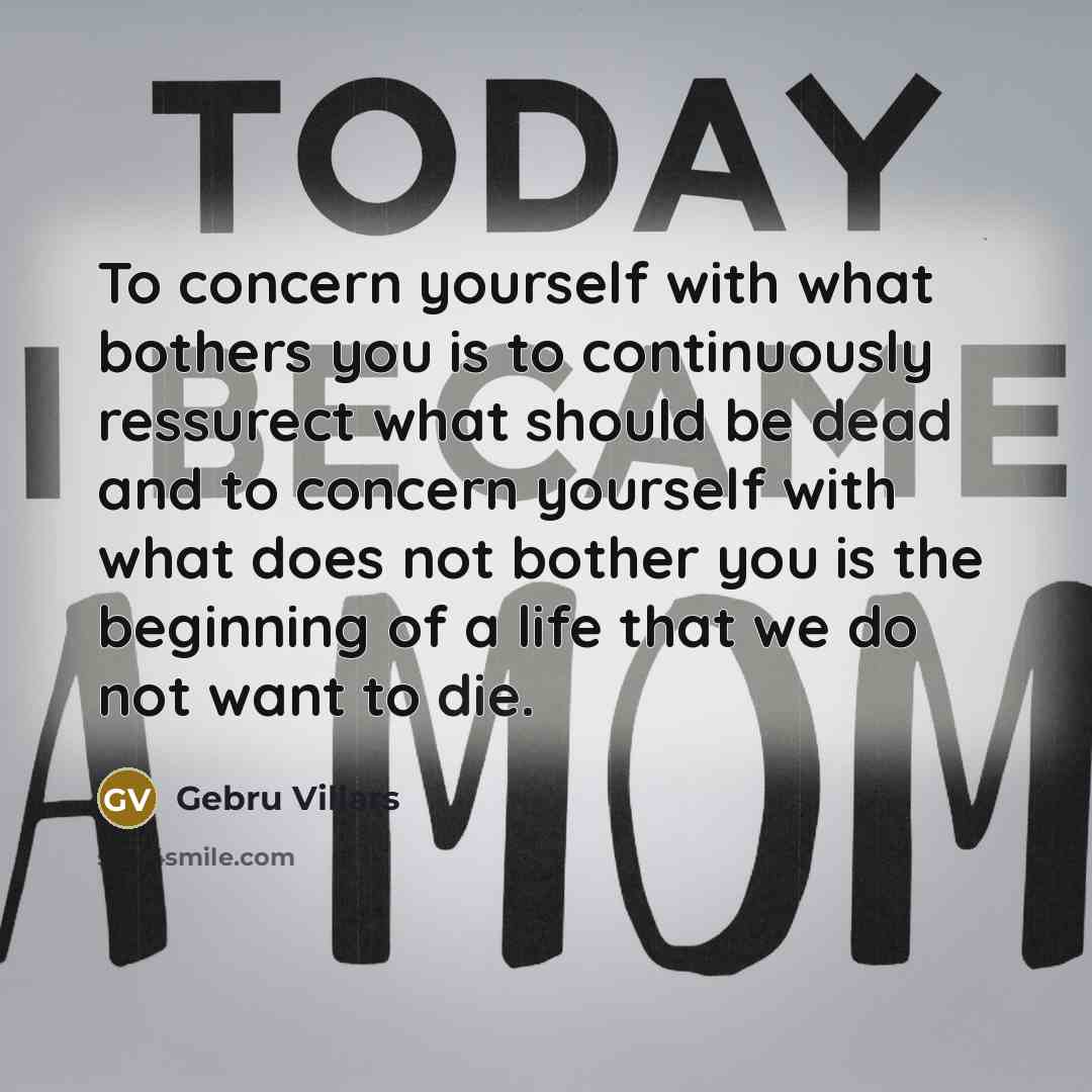 “To concern yourself with what bothers you is to continuously ressurect what should be dead and to concern yourself with what does not bother you is the beginning of a life that we do not want to die.” quote by Gebru Villars