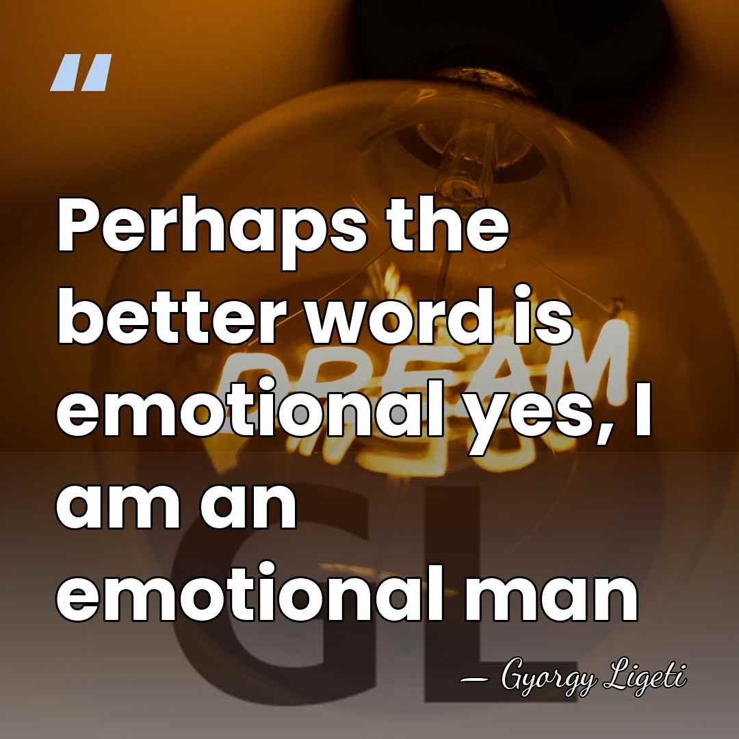 Perhaps the better word is emotional yes, I am an emotional man - Gyorgy Ligeti
