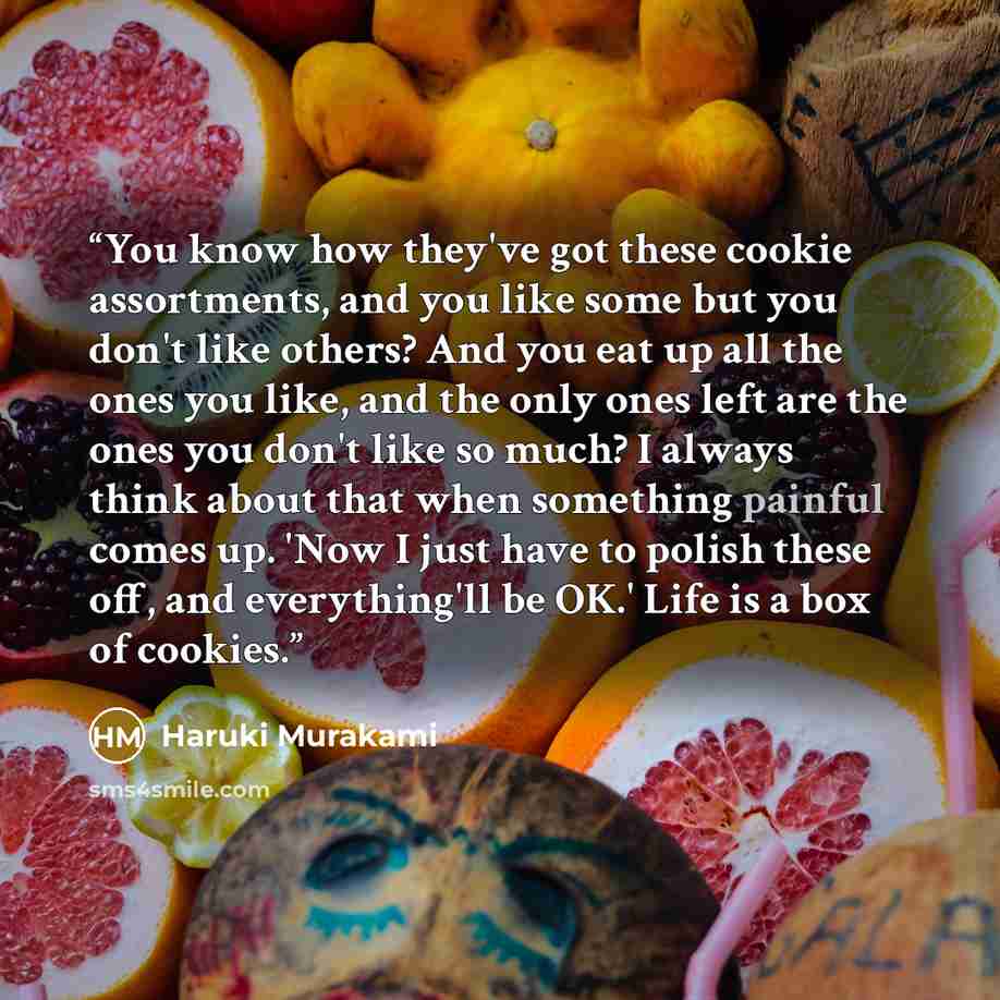“You know how they've got these cookie assortments, and you like some but you don't like others? And you eat up all the ones you like, and the only ones left are the ones you don't like so much? I always think about that when something painful comes up. 'Now I just have to polish these off, and…” quote by Haruki Murakami