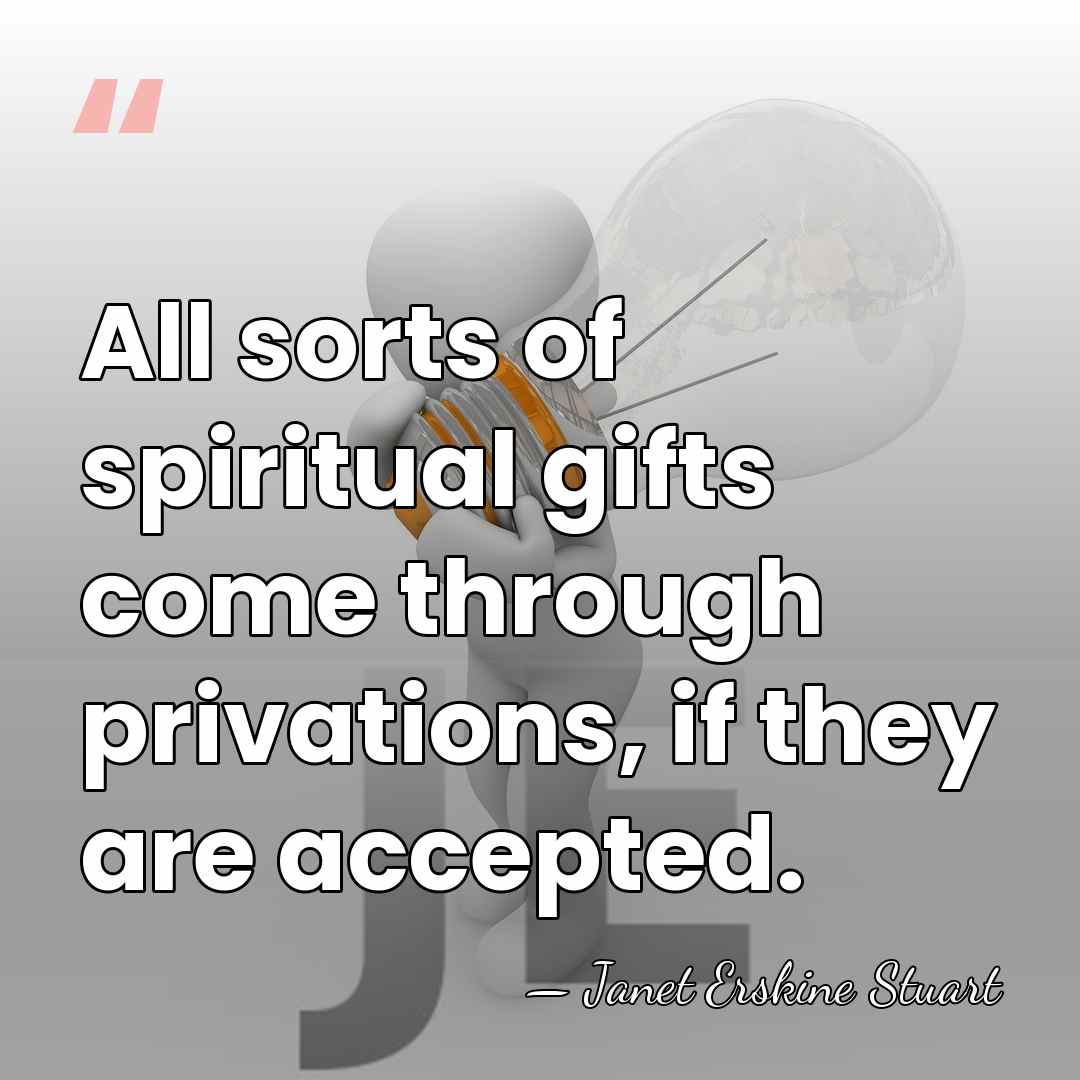 All sorts of spiritual gifts come through privations, if they are accepted. - Janet Erskine Stuart