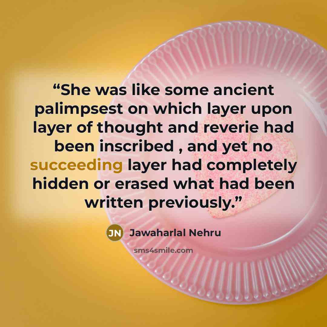 “She was like some ancient palimpsest on which layer upon layer of thought and reverie had been inscribed , and yet no succeeding layer had completely hidden or erased what had been written previously.” quote by Jawaharlal Nehru
