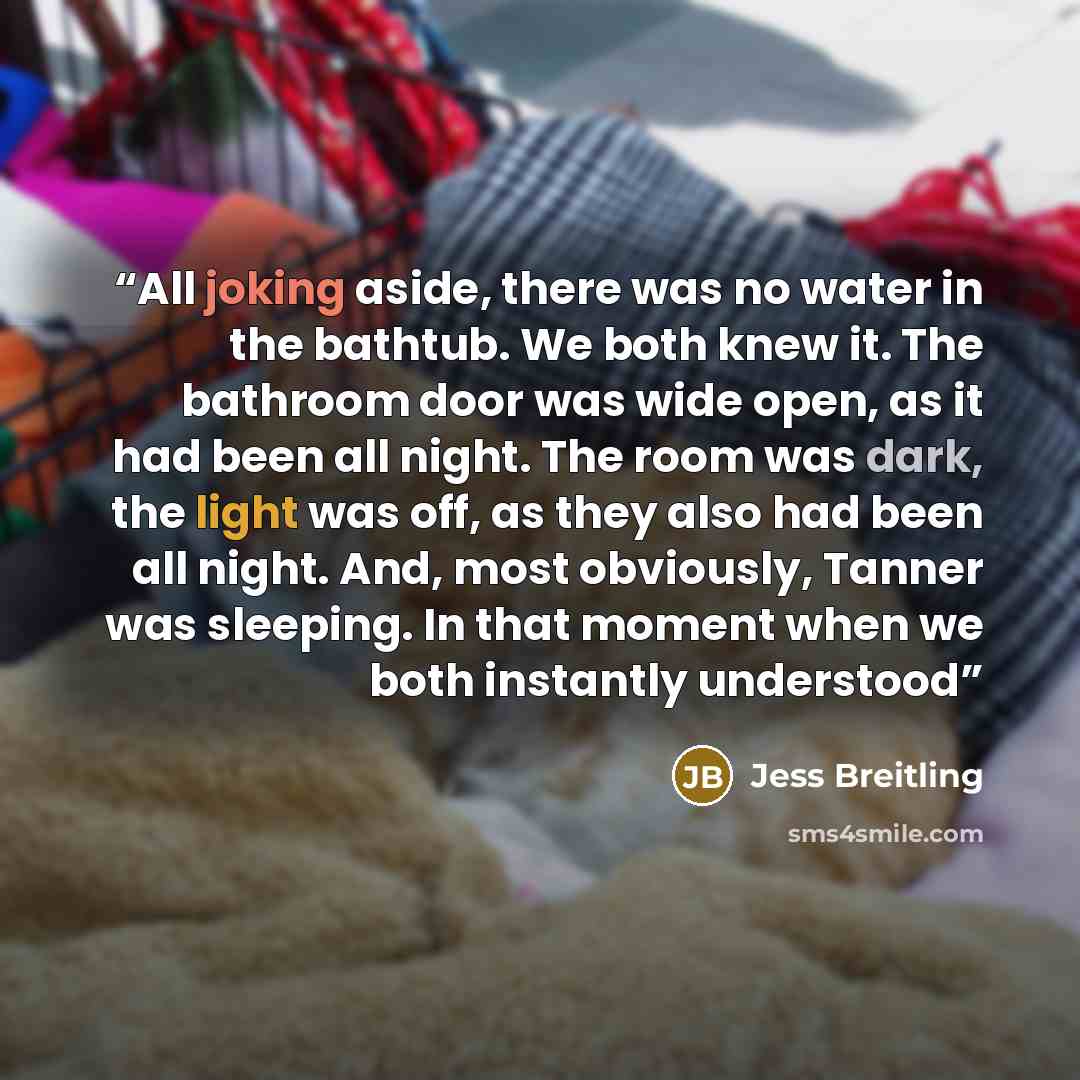 “All joking aside, there was no water in the bathtub. We both knew it. The bathroom door was wide open, as it had been all night. The room was dark, the light was off, as they also had been all night. And, most obviously, Tanner was sleeping. In that moment when we both instantly understood” quote by Jess Breitling