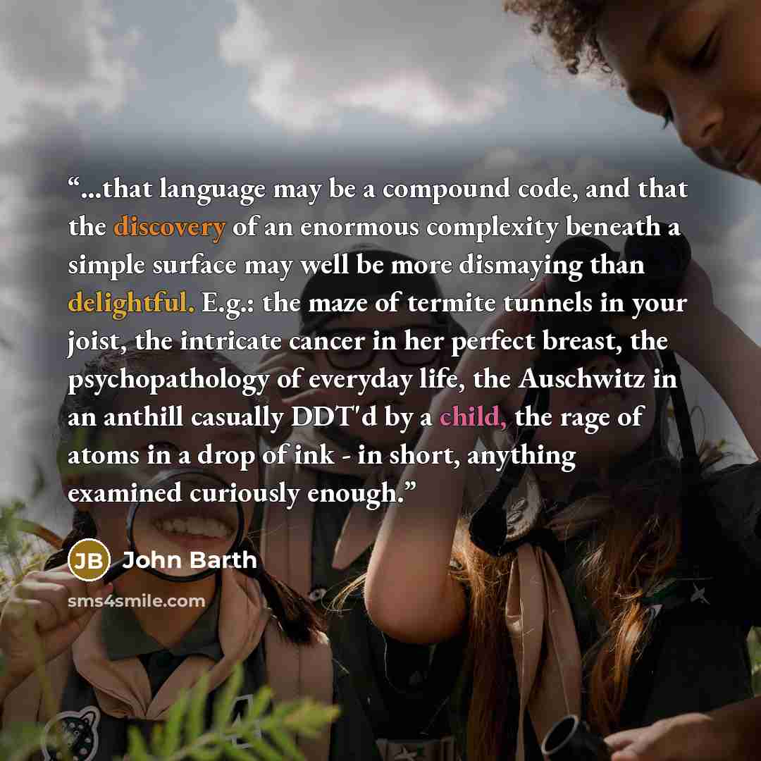 “...that language may be a compound code, and that the discovery of an enormous complexity beneath a simple surface may well be more dismaying than delightful. E.g.: the maze of termite tunnels in your joist, the intricate cancer in her perfect breast, the psychopathology of everyday life, the…” quote by John Barth