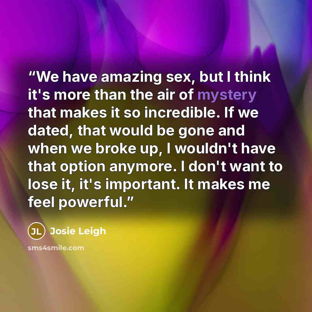 “We have amazing sex, but I think it's more than the air of mystery that makes it so incredible. If we dated, that would be gone and when we broke up, I wouldn't have that option anymore. I don't want to lose it, it's important. It makes me feel powerful.” quote by Josie Leigh