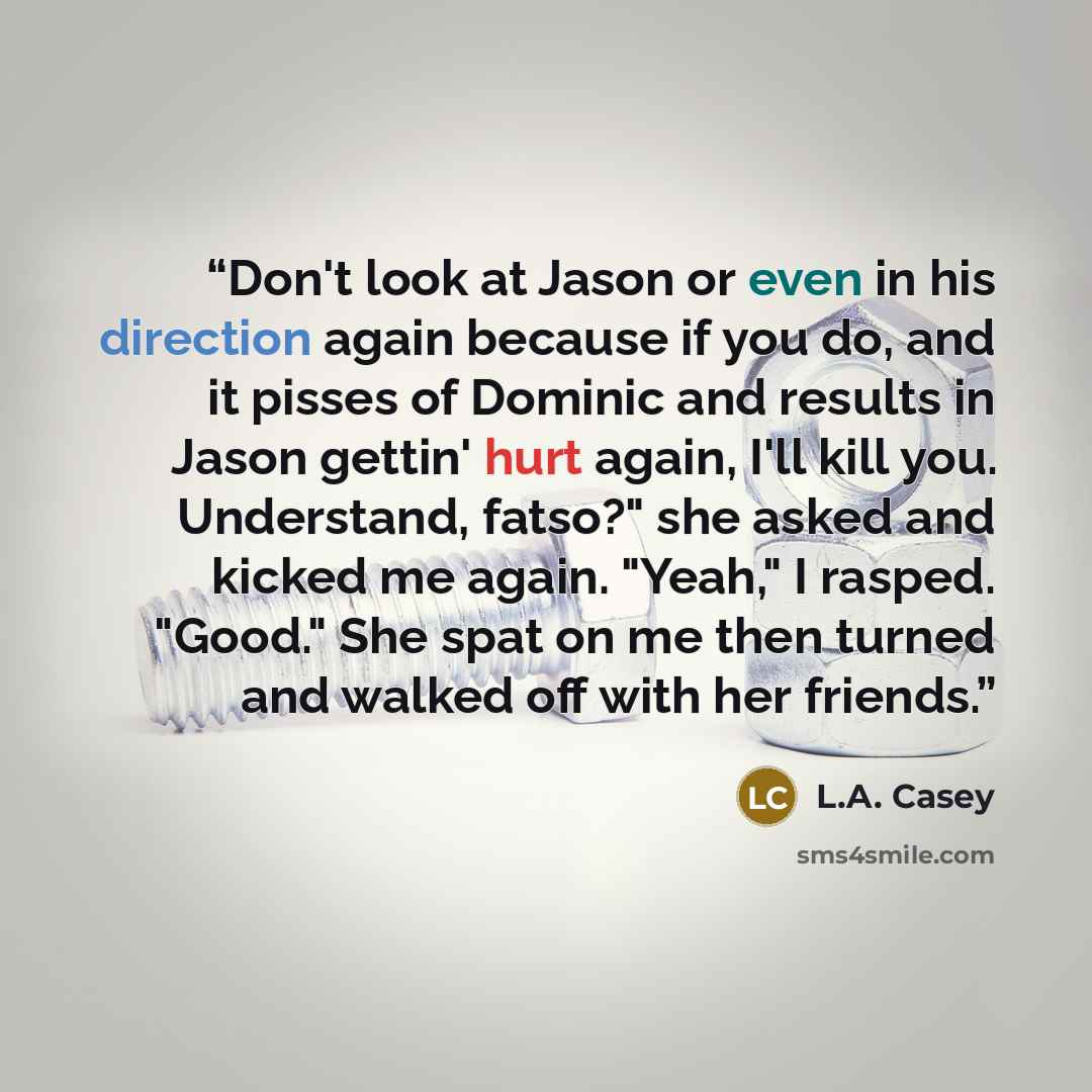 “Don't look at Jason or even in his direction again because if you do, and it pisses of Dominic and results in Jason gettin' hurt again, I'll kill you. Understand, fatso?" she asked and kicked me again. "Yeah," I rasped. "Good." She spat on me then turned and walked off with her friends.” quote by L.A. Casey